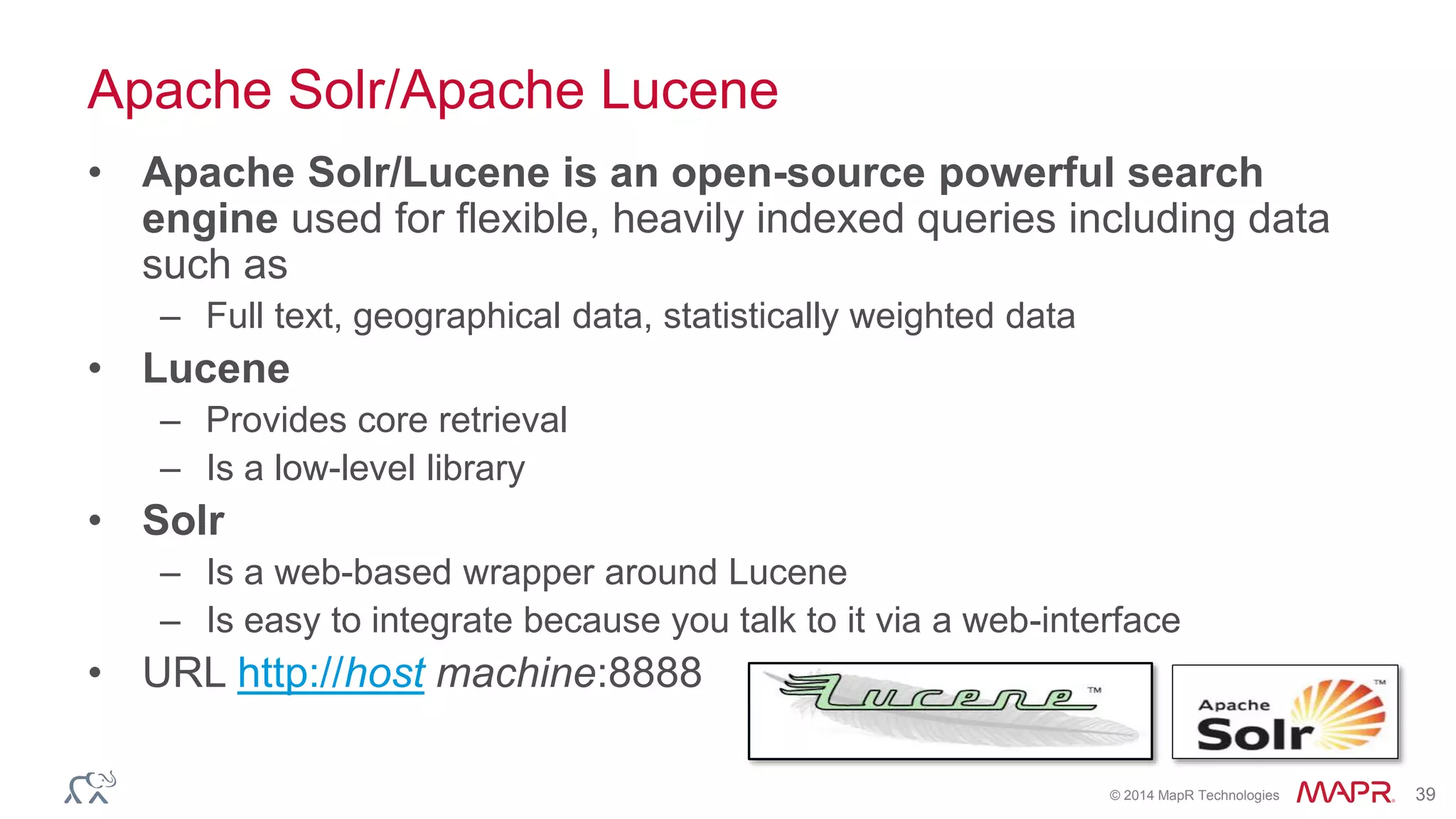 © 2014 MapR Technologies 39
Apache Solr/Apache Lucene
• Apache Solr/Lucene is an open-source powerful search
engine used for flexible, heavily indexed queries including data
such as
– Full text, geographical data, statistically weighted data
• Lucene
– Provides core retrieval
– Is a low-level library
• Solr
– Is a web-based wrapper around Lucene
– Is easy to integrate because you talk to it via a web-interface
• URL http://host machine:8888
 