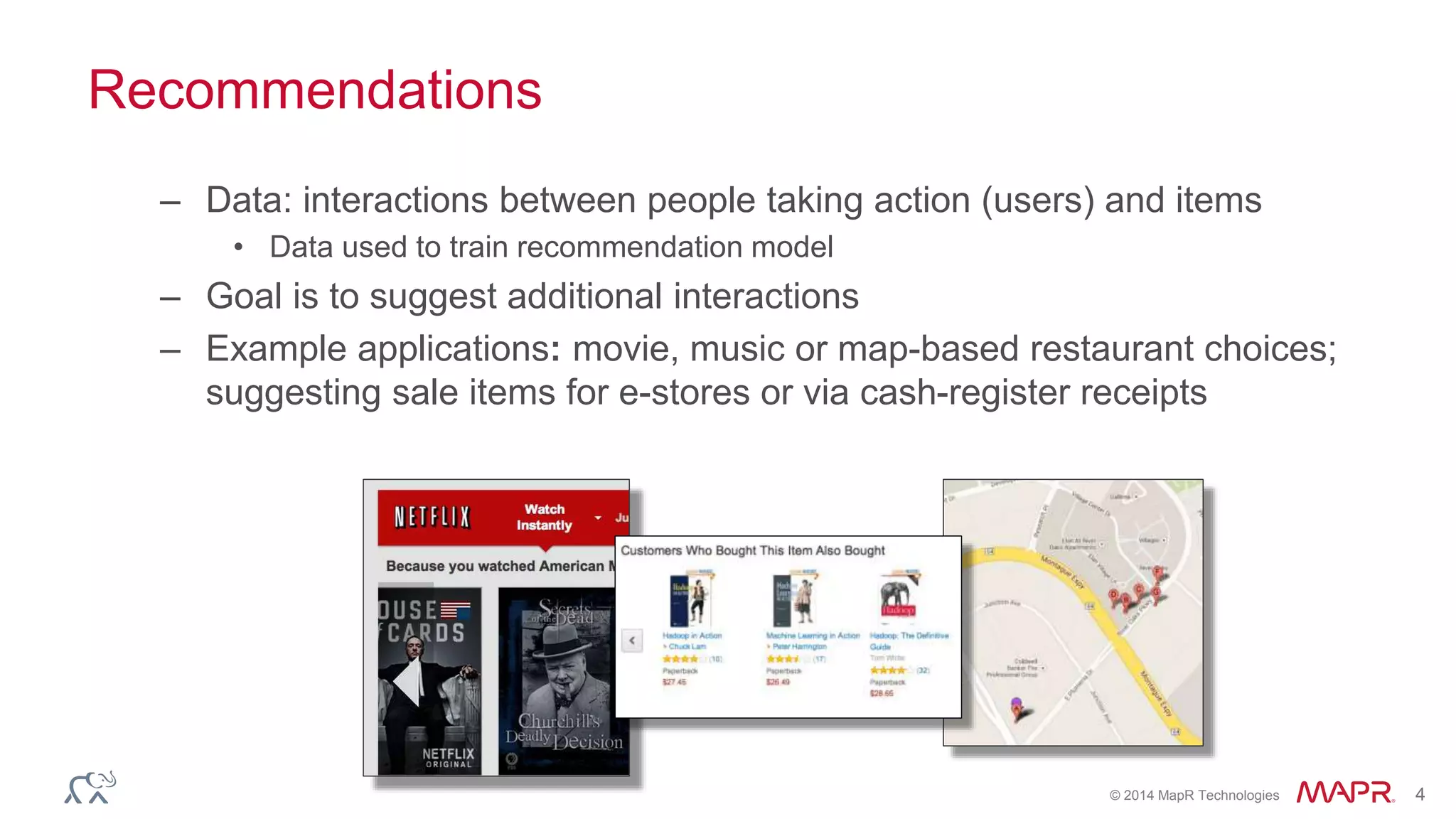 © 2014 MapR Technologies 4
Recommendations
– Data: interactions between people taking action (users) and items
• Data used to train recommendation model
– Goal is to suggest additional interactions
– Example applications: movie, music or map-based restaurant choices;
suggesting sale items for e-stores or via cash-register receipts
 