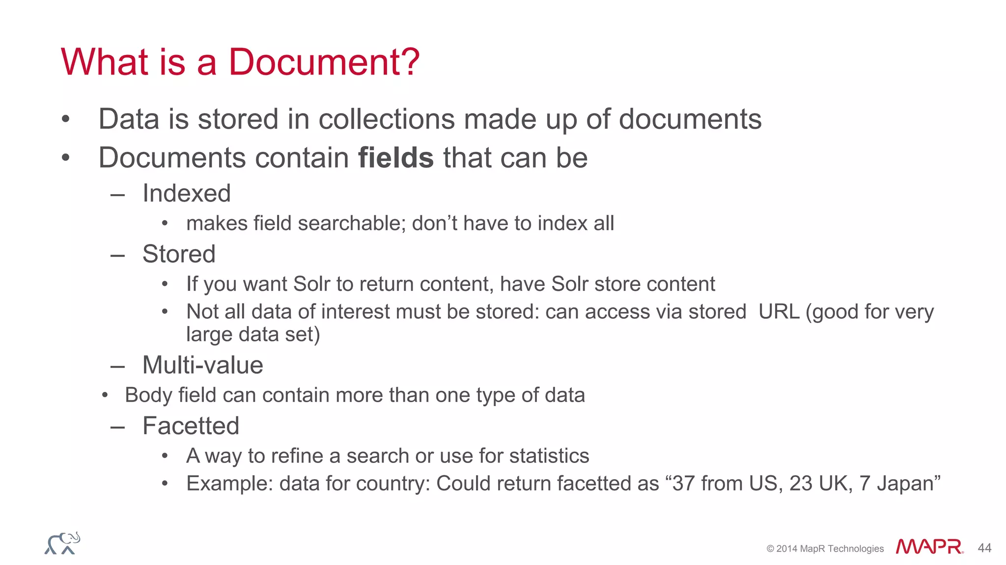 © 2014 MapR Technologies 44
What is a Document?
• Data is stored in collections made up of documents
• Documents contain fields that can be
– Indexed
• makes field searchable; don’t have to index all
– Stored
• If you want Solr to return content, have Solr store content
• Not all data of interest must be stored: can access via stored URL (good for very
large data set)
– Multi-value
• Body field can contain more than one type of data
– Facetted
• A way to refine a search or use for statistics
• Example: data for country: Could return facetted as “37 from US, 23 UK, 7 Japan”
 