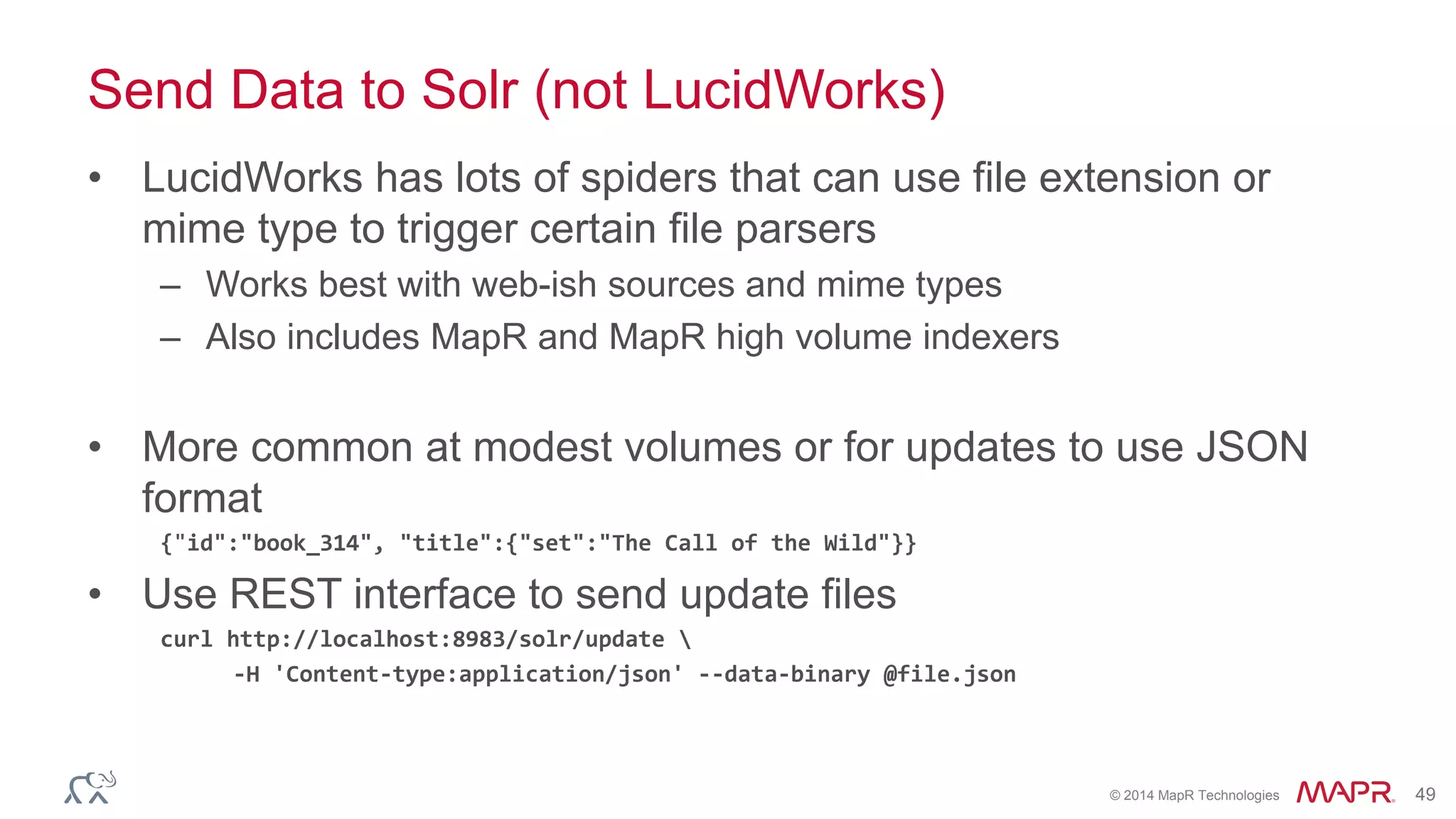 © 2014 MapR Technologies 49
Send Data to Solr (not LucidWorks)
• LucidWorks has lots of spiders that can use file extension or
mime type to trigger certain file parsers
– Works best with web-ish sources and mime types
– Also includes MapR and MapR high volume indexers
• More common at modest volumes or for updates to use JSON
format
{"id":"book_314", "title":{"set":"The Call of the Wild"}}
• Use REST interface to send update files
curl http://localhost:8983/solr/update 
-H 'Content-type:application/json' --data-binary @file.json
 