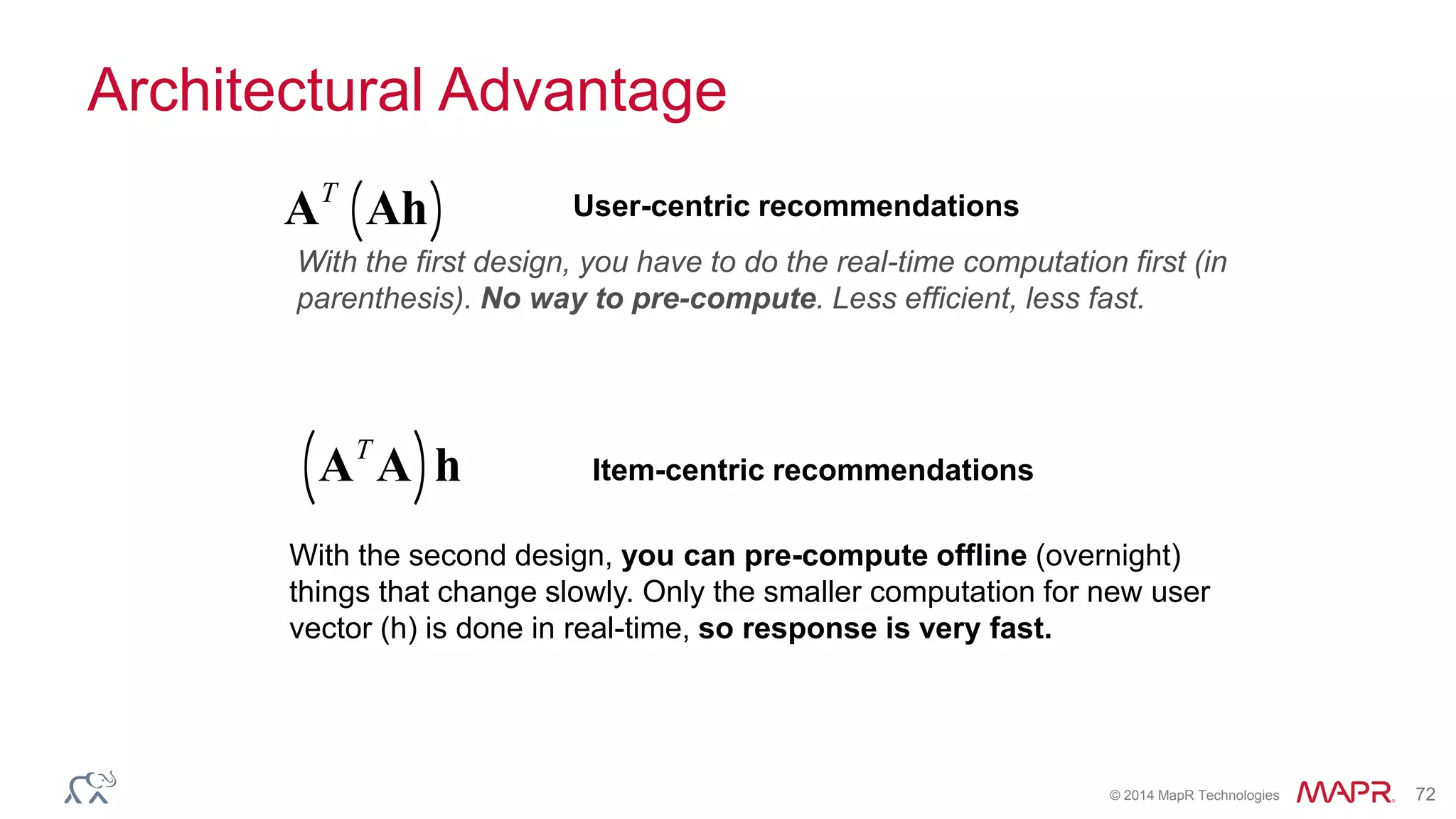 © 2014 MapR Technologies 72
Architectural Advantage
AT
Ah( ) User-centric recommendations
With the first design, you have to do the real-time computation first (in
parenthesis). No way to pre-compute. Less efficient, less fast.
With the second design, you can pre-compute offline (overnight)
things that change slowly. Only the smaller computation for new user
vector (h) is done in real-time, so response is very fast.
AT
A( )h Item-centric recommendations
 