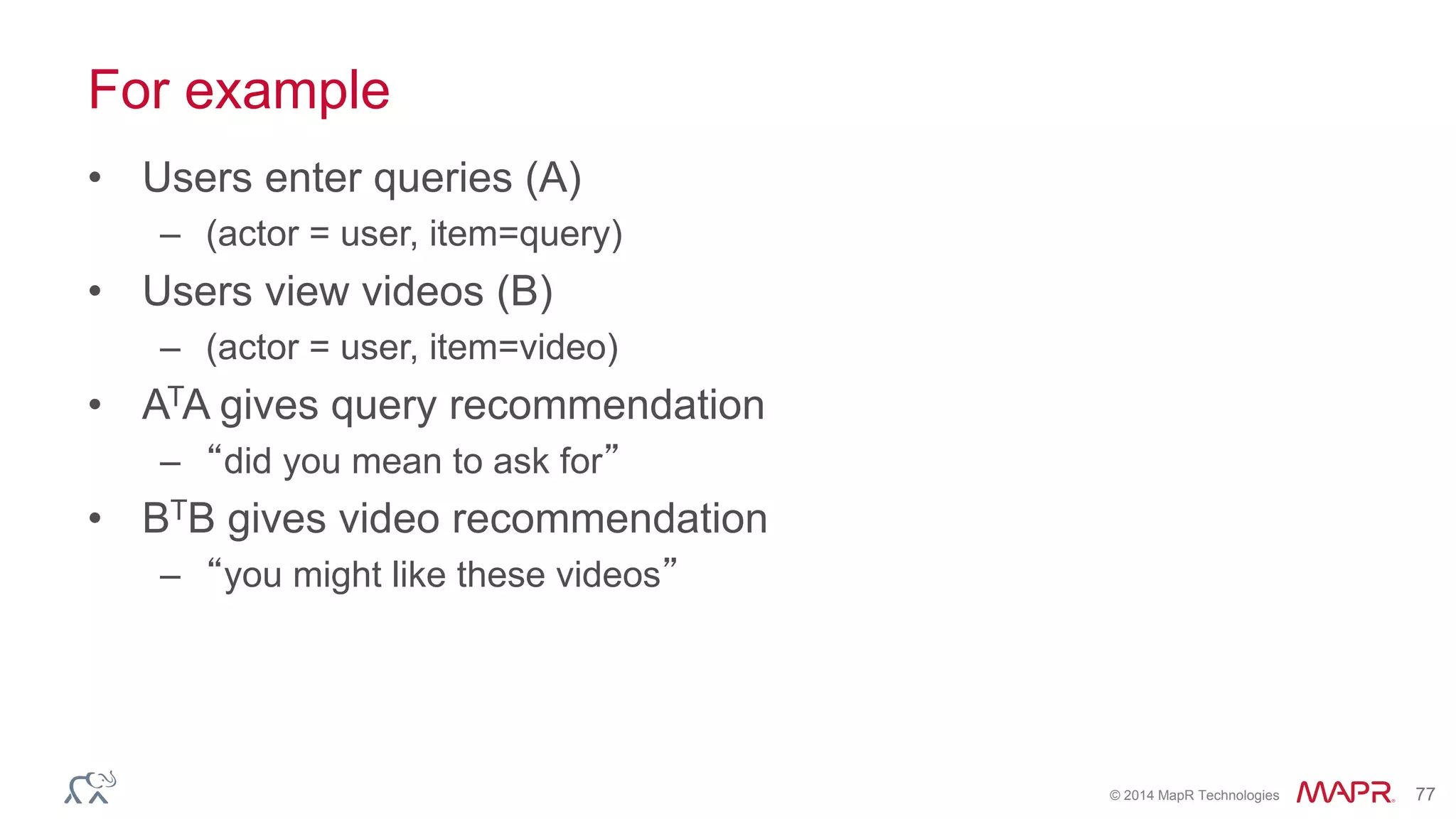© 2014 MapR Technologies 77
For example
• Users enter queries (A)
– (actor = user, item=query)
• Users view videos (B)
– (actor = user, item=video)
• ATA gives query recommendation
– “did you mean to ask for”
• BTB gives video recommendation
– “you might like these videos”
 