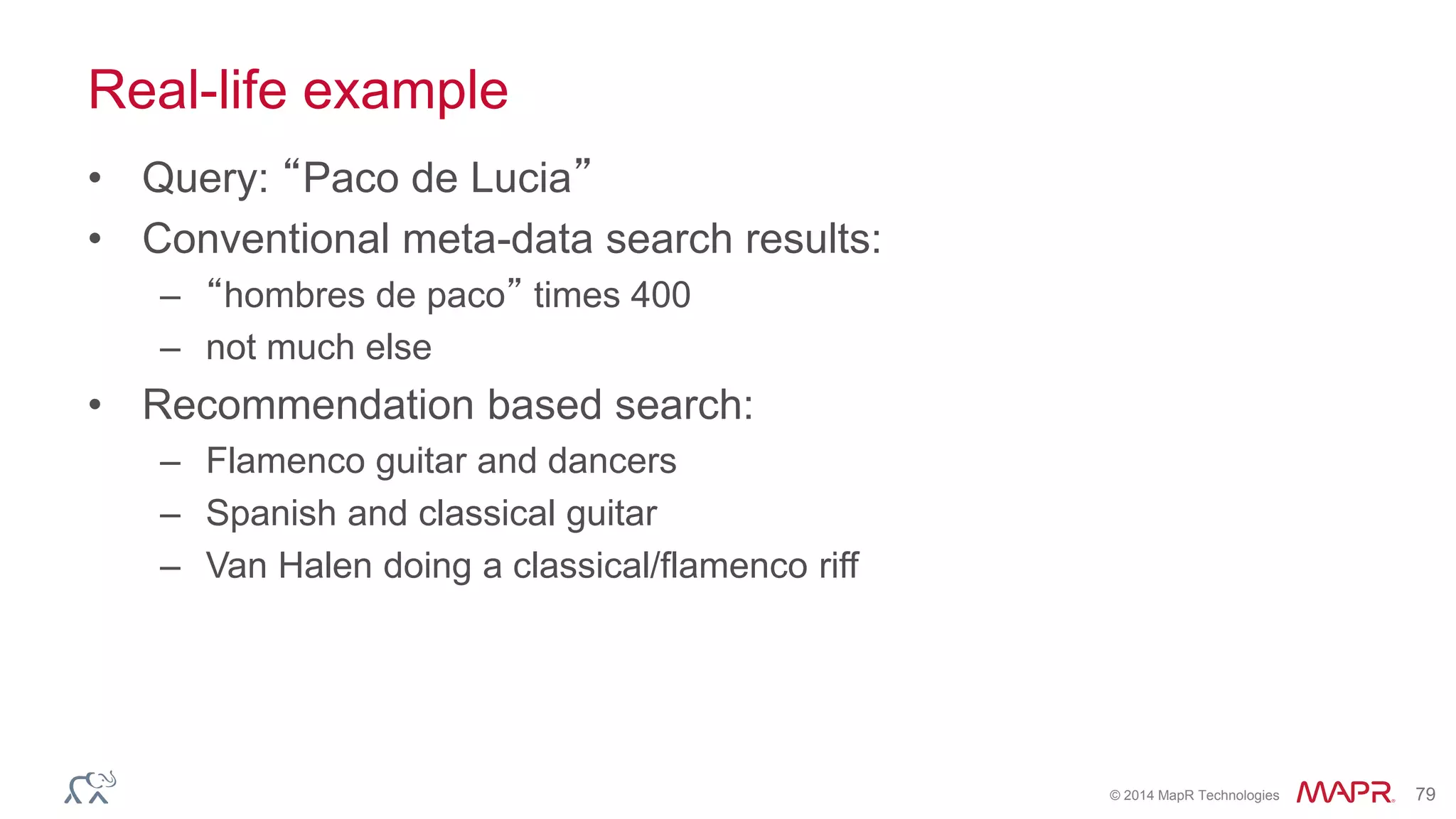 © 2014 MapR Technologies 79
Real-life example
• Query: “Paco de Lucia”
• Conventional meta-data search results:
– “hombres de paco” times 400
– not much else
• Recommendation based search:
– Flamenco guitar and dancers
– Spanish and classical guitar
– Van Halen doing a classical/flamenco riff
 