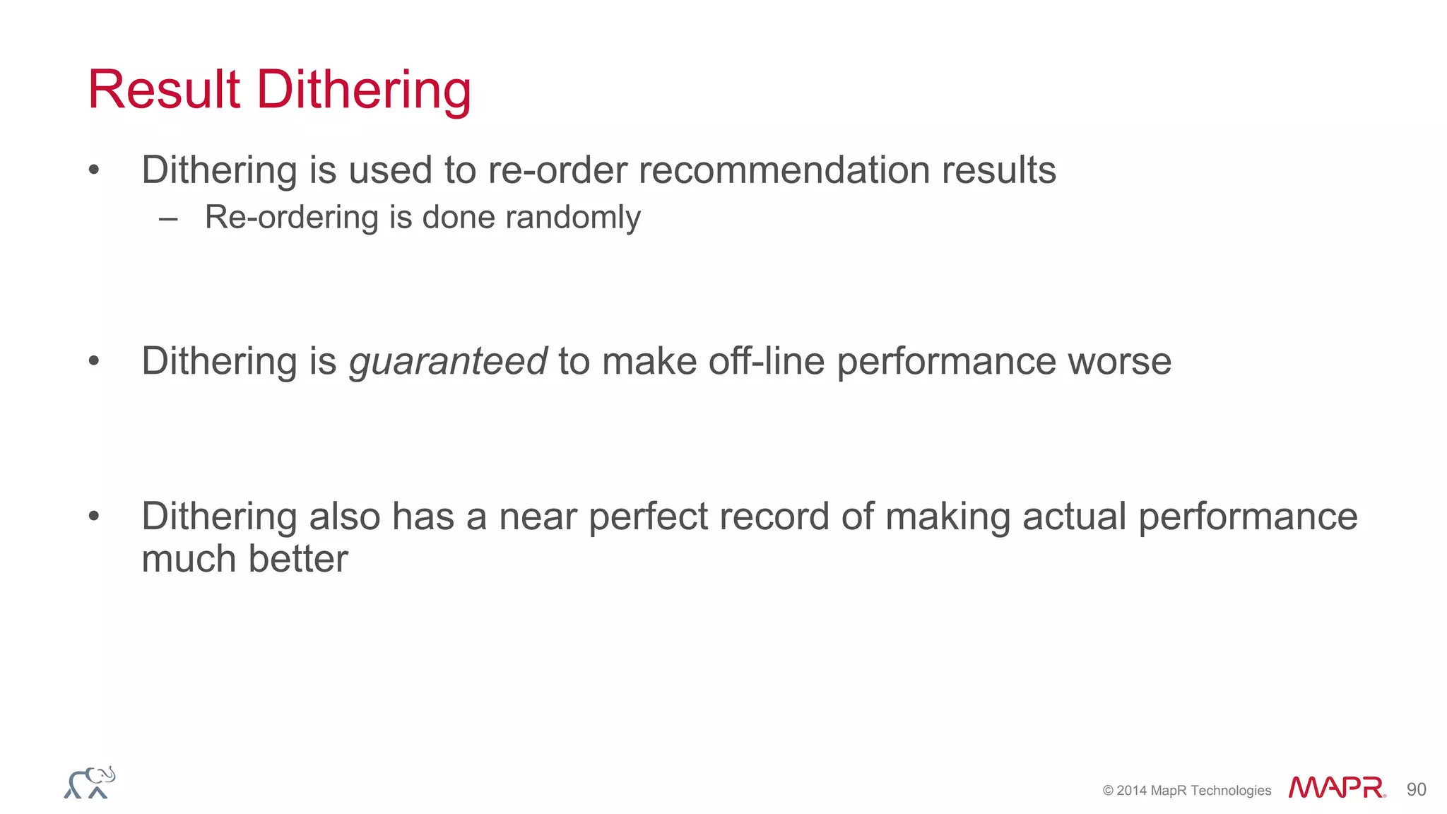 © 2014 MapR Technologies 90
Result Dithering
• Dithering is used to re-order recommendation results
– Re-ordering is done randomly
• Dithering is guaranteed to make off-line performance worse
• Dithering also has a near perfect record of making actual performance
much better
 