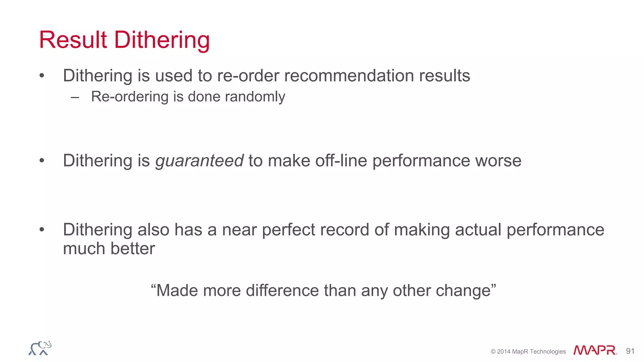 © 2014 MapR Technologies 91
Result Dithering
• Dithering is used to re-order recommendation results
– Re-ordering is done randomly
• Dithering is guaranteed to make off-line performance worse
• Dithering also has a near perfect record of making actual performance
much better
“Made more difference than any other change”
 