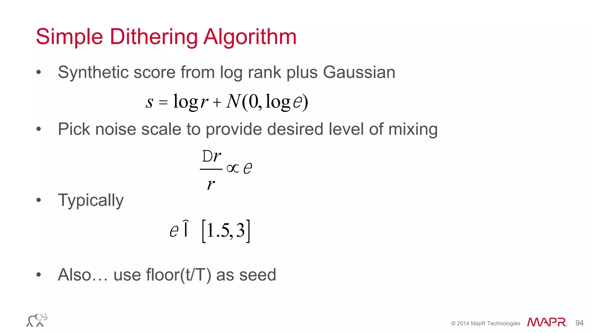 © 2014 MapR Technologies 94
Simple Dithering Algorithm
• Synthetic score from log rank plus Gaussian
• Pick noise scale to provide desired level of mixing
• Typically
• Also… use floor(t/T) as seed
s = logr + N(0,loge)
Dr
r
µe
e Î 1.5,3[ ]
 