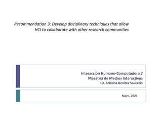 Recommendation 3: Develop disciplinary techniques that allow HCI to collaborate  with other research communities Interacción Humano-Computadora  2 Maestría de Medios Interactivos I.D. Ariadna Benítez Saucedo Mayo, 2009 