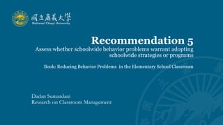 Recommendation 5
Assess whether schoolwide behavior problems warrant adopting
schoolwide strategies or programs
Book: Reducing Behavior Problems in the Elementary School Classroom
Dadan Sumardani
Research on Classroom Management
 