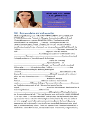 (Mt) – Recommendation and Implementation
Attached.Page 1Running head: MANAGING COMMUNICATIONS EFFECTIVELY AND
EFFECIENTLYImproving Productivity: Managing Communications Effectively and
EfficientlyManagement Capstone (MGMT659-1903B-01)Candace Dease – CTU
OnlineProfessor: Dr. B. Forsyth09/12/2019Page 2Running head: MANAGING
COMMUNICATIONS EFFECTIVELY AND EFFECIENTLYTable of ContentsProblem
Identification, Impacts, Design of Research, and Literature Research (Week 1)Identify the
Problem ……………………………………………………………………………..3Prepare a Statement of the
Issue …………………………………………………………3Impacts if Issue Not Resolved
……………………………………………………4Identifying Consequences if problem not resolved
……………………….4Research …………………………………………………………..4Problem Impact and
Findings from Research (Week 2)Research Methodology
…………………………………………………………………………..6Inductive Reasoning
……………………………………………………………………..6Qualitative Write – Up
…………………………………………………………..6Compare and Contrast 5 Articles Annotated
Bibliography………………9Identification of the Problem ……………………………….11Data
Collection and Research Analysis Methods (Week 3)Data
Collection………………………………………………………………………………….13Identification of the
data needed…………………………………………………………13Identify how data will be collected
before and after the solution states…………….13Analysis of
data………………………………………………………………15Research Analysis
Methods……………………………………………15Discuss analysis of measurement
results……………………….16Discuss findings of the measurable results………………16Discussion
and Conclusion on Approach (Week 4)Identify Conclusions from the
Results………………………………………………………….17Discuss how successful the solution will be
in resolving the issue…………………….18References
………………………………………………………………………….20Compilation of Finding, Conclusions,
and Recommendations (Week 5) TBDPage 3Running head: MANAGING COMMUNICATIONS
EFFECTIVELY AND EFFECIENTLYAbstractIn each and every setting communication is the
key to success. This can either be in theworkplace or in our day to day lives and can be in
any form ranging from verbal to writtencommunication. Despite the knowledge, many
organizations and projects suffer from the effectsof poor or lack of communication which
leads to misunderstandings, conflict, chaos and soforth. Lack of communication effective is
manifested in terms of low morale, missed deadlines,lack of teamwork, poor performance,
 