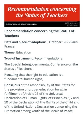 Recommendation concerning the Status of
Teachers
Date and place of adoption: 5 October 1966 Paris,
France
Theme: Education
Type of instrument: Recommendations
The Special Intergovernmental Conference on the
Status of Teachers,
Recalling that the right to education is a
fundamental human right,
Conscious of the responsibility of the States for
the provision of proper education for all in
fulfillment of Article 26 of the Universal
Declaration of Human Rights, of Principles 5, 7 and
10 of the Declaration of the Rights of the Child and
of the United Nations Declaration concerning the
Promotion among Youth of the Ideals of Peace,
Recommendation concerning
the Status of Teachers
DATE: 09.11.2023
REPUBLISHED
THE NATIONAL UN VOLUNTEERS-INDIA
 