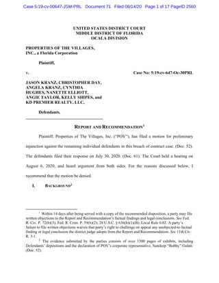 UNITED STATES DISTRICT COURT
MIDDLE DISTRICT OF FLORIDA
OCALA DIVISION
PROPERTIES OF THE VILLAGES,
INC., a Florida Corporation
Plaintiff,
v. Case No: 5:19-cv-647-Oc-30PRL
JASON KRANZ, CHRISTOPHER DAY,
ANGELA KRANZ, CYNTHIA
HUGHES, NANETTE ELLIOTT,
ANGIE TAYLOR, KELLY SHIPES, and
KD PREMIER REALTY, LLC,
Defendants.
REPORT AND RECOMMENDATION1
Plaintiff, Properties of The Villages, Inc. (“POV”), has filed a motion for preliminary
injunction against the remaining individual defendants in this breach of contract case. (Doc. 52).
The defendants filed their response on July 30, 2020. (Doc. 61). The Court held a hearing on
August 6, 2020, and heard argument from both sides. For the reasons discussed below, I
recommend that the motion be denied.
I. BACKGROUND2
1
Within 14 days after being served with a copy of the recommended disposition, a party may file
written objections to the Report and Recommendation’s factual findings and legal conclusions. See Fed.
R. Civ. P. 72(b)(3); Fed. R. Crim. P. 59(b)(2); 28 U.S.C. § 636(b)(1)(B); Local Rule 6.02. A party’s
failure to file written objections waives that party’s right to challenge on appeal any unobjected-to factual
finding or legal conclusion the district judge adopts from the Report and Recommendation. See 11th Cir.
R. 3-1.
2
The evidence submitted by the parties consists of over 1500 pages of exhibits, including
Defendants’ depositions and the declaration of POV’s corporate representative, Sundeep “Bobby” Gulati.
(Doc. 52).
Case 5:19-cv-00647-JSM-PRL Document 71 Filed 08/14/20 Page 1 of 17 PageID 2560
 