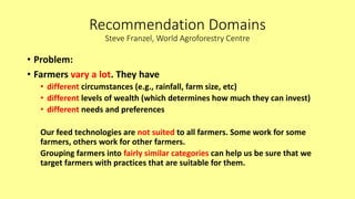 Recommendation Domains
Steve Franzel, World Agroforestry Centre
• Problem:
• Farmers vary a lot. They have
• different circumstances (e.g., rainfall, farm size, etc)
• different levels of wealth (which determines how much they can invest)
• different needs and preferences
Our feed technologies are not suited to all farmers. Some work for some
farmers, others work for other farmers.
Grouping farmers into fairly similar categories can help us be sure that we
target farmers with practices that are suitable for them.
 