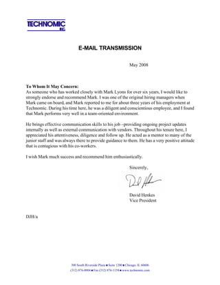 E-MAIL TRANSMISSION

                                                                    May 2008



To Whom It May Concern:
As someone who has worked closely with Mark Lyons for over six years, I would like to
strongly endorse and recommend Mark. I was one of the original hiring managers when
Mark came on board, and Mark reported to me for about three years of his employment at
Technomic. During his time here, he was a diligent and conscientious employee, and I found
that Mark performs very well in a team-oriented environment.

He brings effective communication skills to his job –providing ongoing project updates
internally as well as external communication with vendors. Throughout his tenure here, I
appreciated his attentiveness, diligence and follow up. He acted as a mentor to many of the
junior staff and was always there to provide guidance to them. He has a very positive attitude
that is contagious with his co-workers.

I wish Mark much success and recommend him enthusiastically.

                                                                    Sincerely,




                                                                    David Henkes
                                                                    Vice President


DJH/a




                         300 South Riverside Plaza n Suite 1200 n Chicago, IL 60606
                        (312) 876-0004 n Fax (312) 876-1158 n www.technomic.com
 