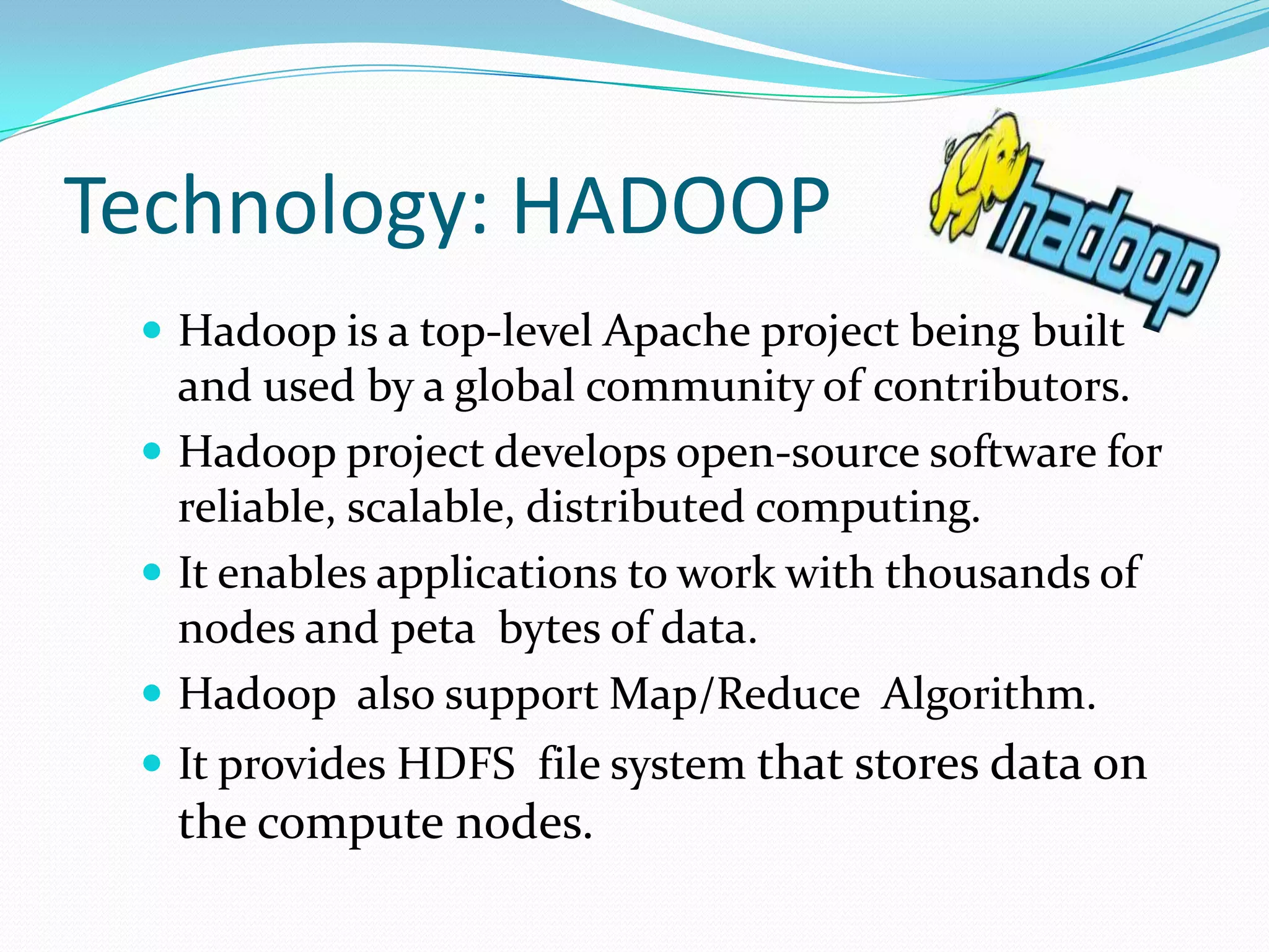 Technology: HADOOP
 Hadoop is a top-level Apache project being built
and used by a global community of contributors.
 Hadoop project develops open-source software for
reliable, scalable, distributed computing.
 It enables applications to work with thousands of
nodes and peta bytes of data.
 Hadoop also support Map/Reduce Algorithm.
 It provides HDFS file system that stores data on
the compute nodes.
 