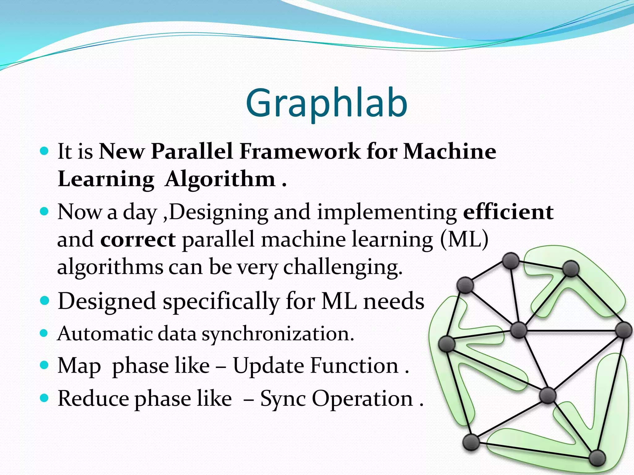 Graphlab
 It is New Parallel Framework for Machine
Learning Algorithm .
 Now a day ,Designing and implementing efficient
and correct parallel machine learning (ML)
algorithms can be very challenging.
 Designed specifically for ML needs
 Automatic data synchronization.
 Map phase like – Update Function .
 Reduce phase like – Sync Operation .
 