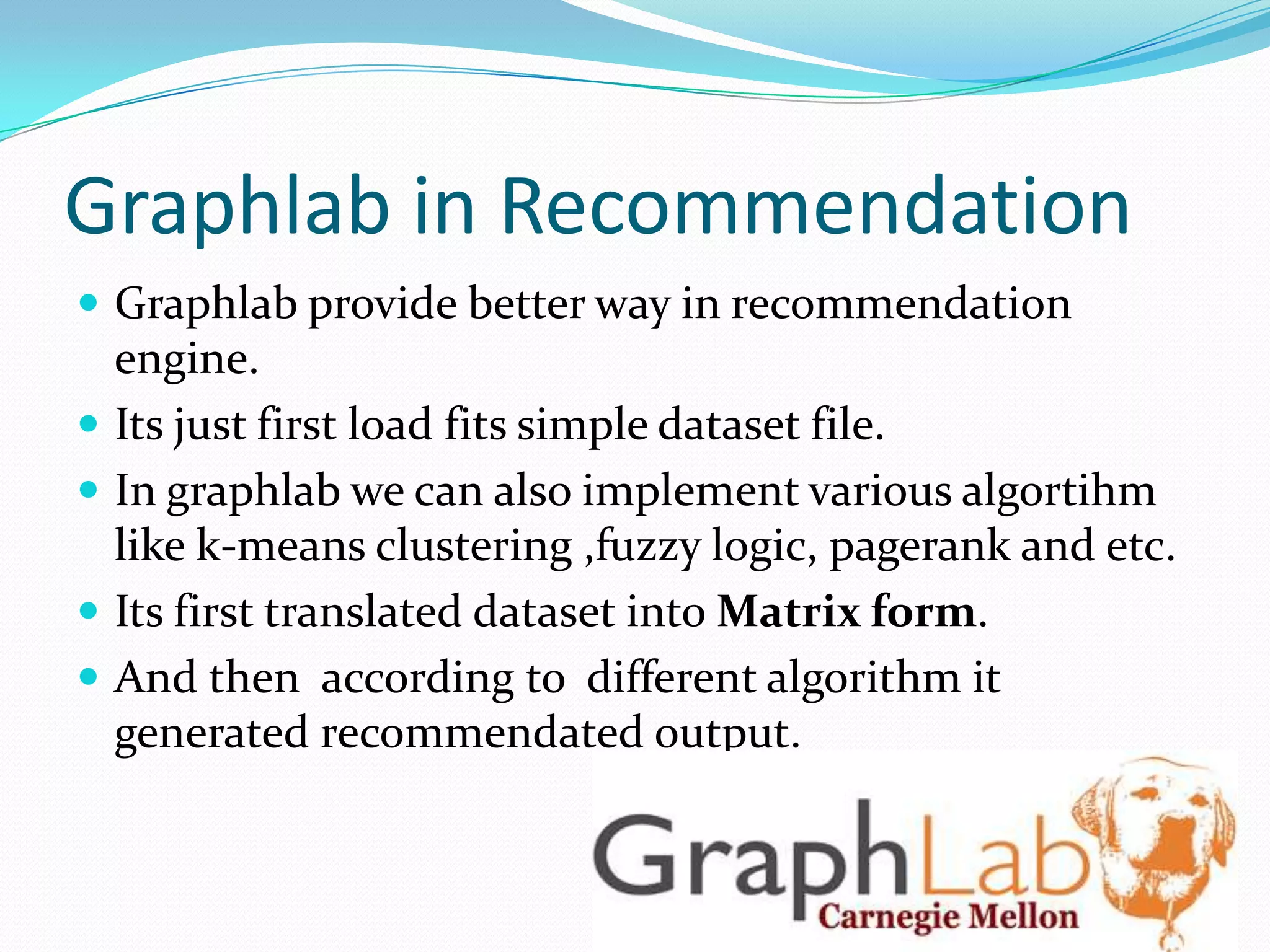 Graphlab in Recommendation
 Graphlab provide better way in recommendation
engine.
 Its just first load fits simple dataset file.
 In graphlab we can also implement various algortihm
like k-means clustering ,fuzzy logic, pagerank and etc.
 Its first translated dataset into Matrix form.
 And then according to different algorithm it
generated recommendated output.
 