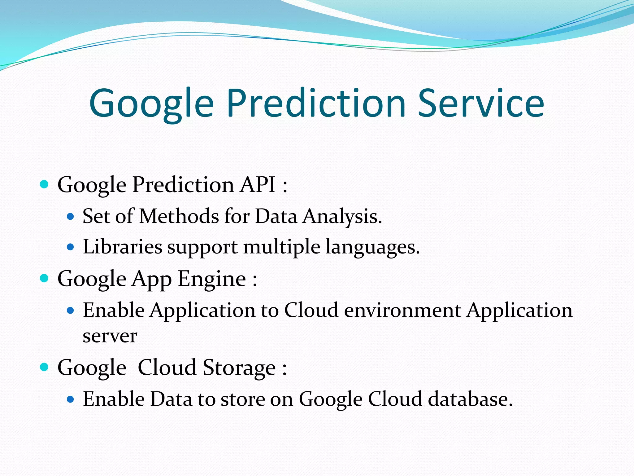 Google Prediction Service
 Google Prediction API :
 Set of Methods for Data Analysis.
 Libraries support multiple languages.
 Google App Engine :
 Enable Application to Cloud environment Application
server
 Google Cloud Storage :
 Enable Data to store on Google Cloud database.
 