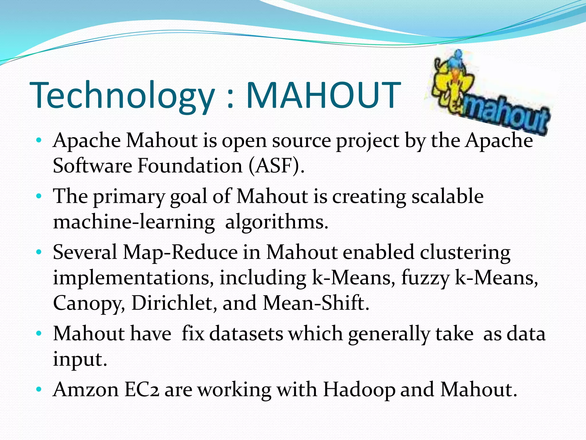 Technology : MAHOUT
• Apache Mahout is open source project by the Apache
Software Foundation (ASF).
• The primary goal of Mahout is creating scalable
machine-learning algorithms.
• Several Map-Reduce in Mahout enabled clustering
implementations, including k-Means, fuzzy k-Means,
Canopy, Dirichlet, and Mean-Shift.
• Mahout have fix datasets which generally take as data
input.
• Amzon EC2 are working with Hadoop and Mahout.
 