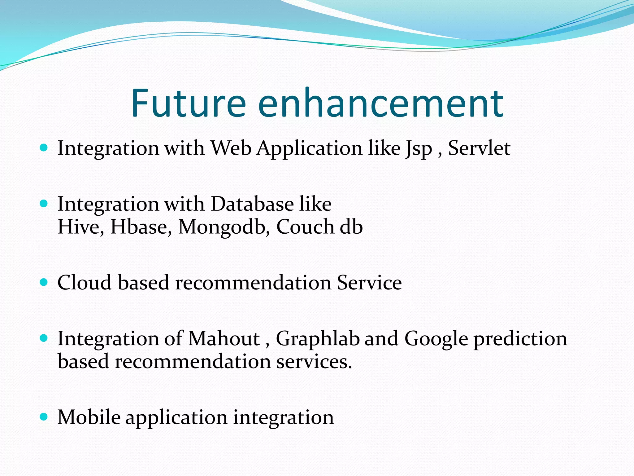 Future enhancement
 Integration with Web Application like Jsp , Servlet
 Integration with Database like
Hive, Hbase, Mongodb, Couch db
 Cloud based recommendation Service
 Integration of Mahout , Graphlab and Google prediction
based recommendation services.
 Mobile application integration
 