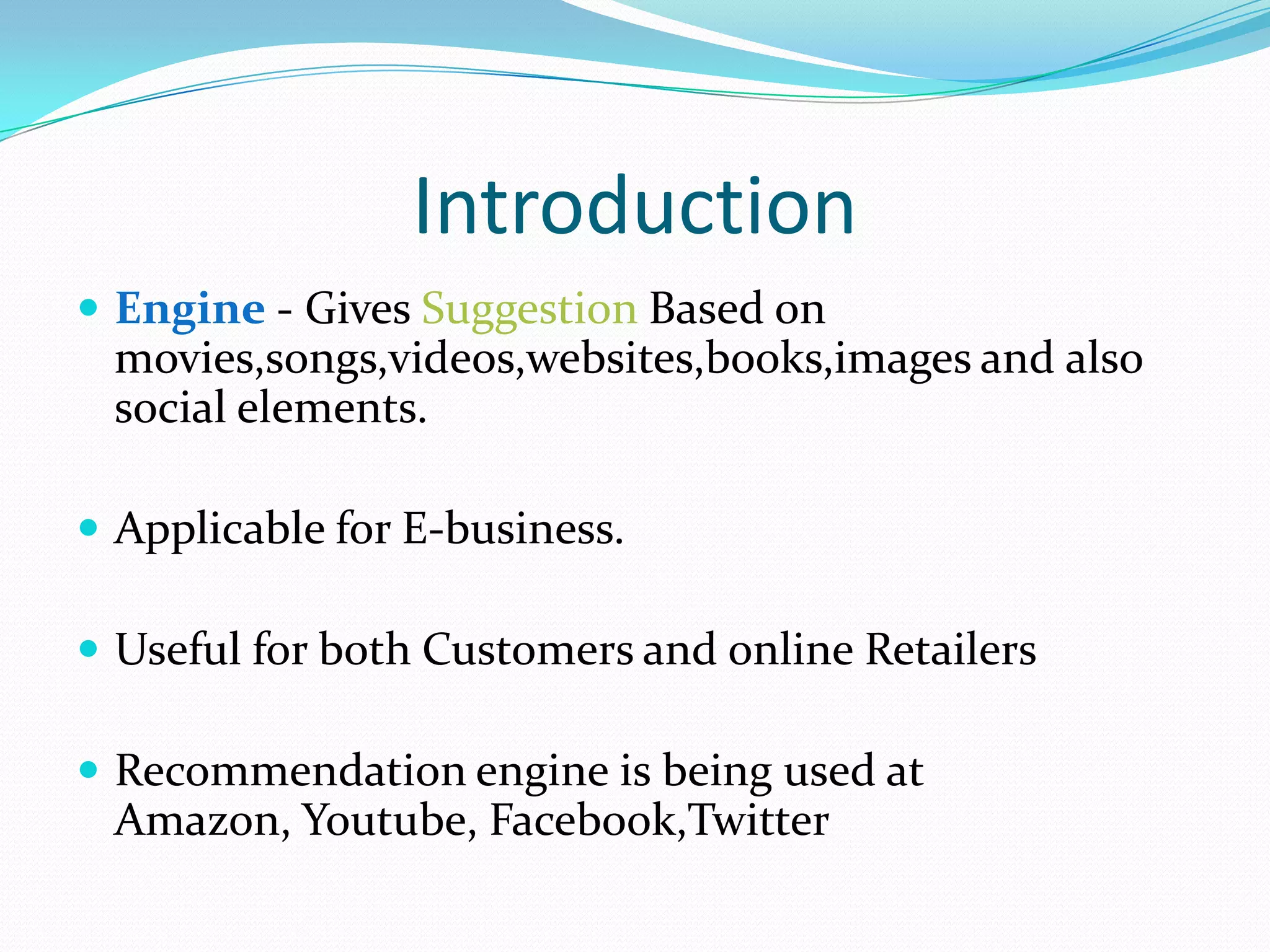 Introduction
 Engine - Gives Suggestion Based on
movies,songs,videos,websites,books,images and also
social elements.
 Applicable for E-business.
 Useful for both Customers and online Retailers
 Recommendation engine is being used at
Amazon, Youtube, Facebook,Twitter
 