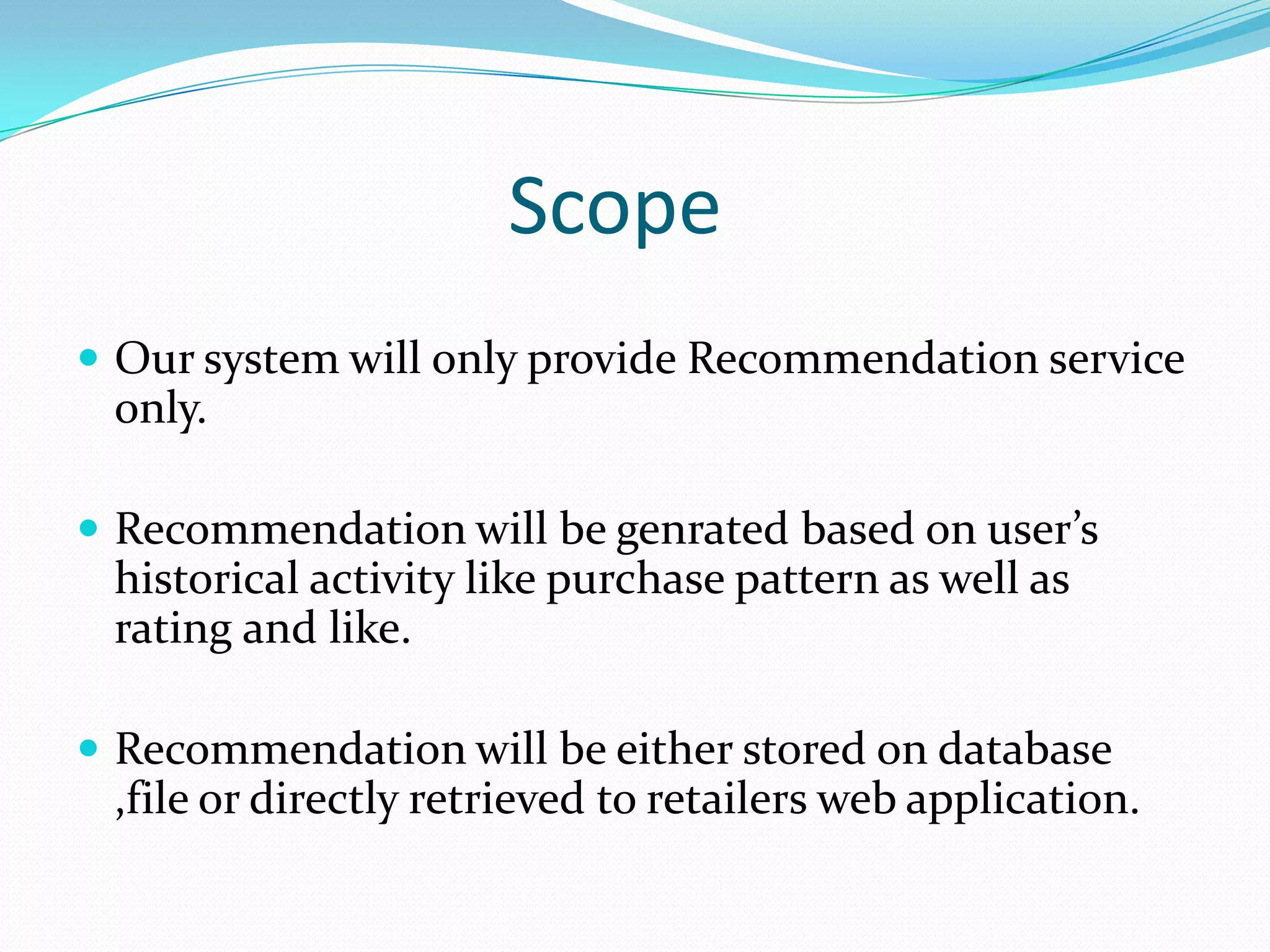Scope
 Our system will only provide Recommendation service
only.
 Recommendation will be genrated based on user’s
historical activity like purchase pattern as well as
rating and like.
 Recommendation will be either stored on database
,file or directly retrieved to retailers web application.
 