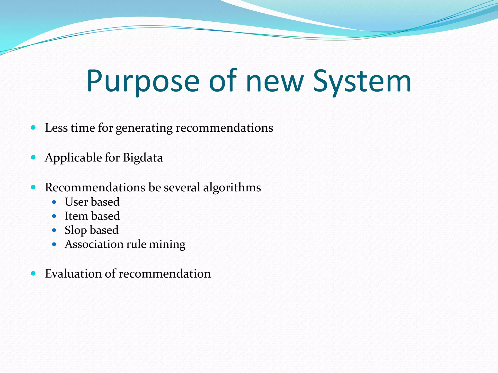 Purpose of new System
 Less time for generating recommendations
 Applicable for Bigdata
 Recommendations be several algorithms
 User based
 Item based
 Slop based
 Association rule mining
 Evaluation of recommendation
 