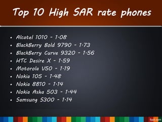 Top 10 High SAR rate phones
• Alcatel 1010 - 1.08
• BlackBerry Bold 9790 - 1.73
• BlackBerry Curve 9320 - 1.56
• HTC Desire X - 1.59
• Motorola V50 - 1.19
• Nokia 105 - 1.48
• Nokia 8810 - 1.14
• Nokia Asha 503 - 1.44
• Samsung S300 - 1.14
 