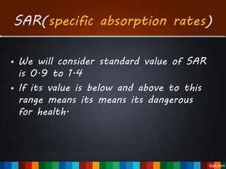 • We will consider standard value of SAR
is 0.9 to 1.4
• If its value is below and above to this
range means its means its dangerous
for health.
SAR(specific absorption rates)
 