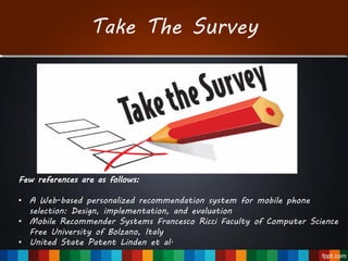 Take The Survey
Few references are as follows:
• A Web-based personalized recommendation system for mobile phone
selection: Design, implementation, and evaluation
• Mobile Recommender Systems Francesco Ricci Faculty of Computer Science
Free University of Bolzano, Italy
• United State Patent Linden et al.
 