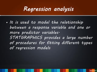 Regression analysis
• It is used to model the relationship
between a response variable and one or
more predictor variables.
STATGRAPHICS provides a large number
of procedures for fitting different types
of regression models
 