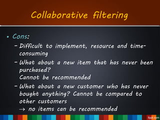 • Cons:
– Difficult to implement, resource and time-
consuming
– What about a new item that has never been
purchased?
Cannot be recommended
– What about a new customer who has never
bought anything? Cannot be compared to
other customers
 no items can be recommended
Collaborative filtering
 