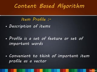 Item Profile :-
• Description of items
• Profile is a set of feature or set of
important words
• Convenient to think of important item
profile as a vector
Content Based Algorithm
 