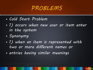 PROBLEMS
• Cold Start Problem
• 1) occurs when new user or item enter
in the system
• Synonymy
• 1) when an item is represented with
two or more different names or
• entries having similar meanings
 