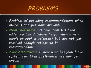 • Problem of providing recommendations when
there is not yet data available
• Item cold-start : A new item has been
added to the database (e.g., when a new
movie or book is released) but has not yet
received enough ratings to be
recommendable.
• User cold-start : A new user has joined the
system but their preferences are not yet
known
PROBLEMS
 