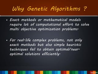 Why Genetic Algorithms ?
• Exact methods or mathematical models
require lot of computational effort to solve
multi objective optimization problems.
• For real-life complex problems, not only
exact methods but also simple heuristic
techniques fail to obtain optimal/near-
optimal solutions efficiently.
 