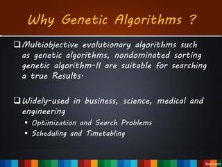 Why Genetic Algorithms ?
Multiobjective evolutionary algorithms such
as genetic algorithms, nondominated sorting
genetic algorithm-II are suitable for searching
a true Results.
Widely-used in business, science, medical and
engineering
 Optimization and Search Problems
 Scheduling and Timetabling
 