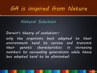 GA is inspired from Nature
Natural Selection
Darwin's theory of evolution:-
only the organisms best adapted to their
environment tend to survive and transmit
their genetic characteristics in increasing
numbers to succeeding generations while those
less adapted tend to be eliminated.
 