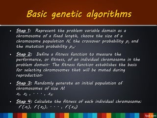 Basic genetic algorithms
• Step 1: Represent the problem variable domain as a
chromosome of a fixed length, choose the size of a
chromosome population N, the crossover probability pc and
the mutation probability pm.
• Step 2: Define a fitness function to measure the
performance, or fitness, of an individual chromosome in the
problem domain. The fitness function establishes the basis
for selecting chromosomes that will be mated during
reproduction.
• Step 3: Randomly generate an initial population of
chromosomes of size N:
x1, x2 , . . . , xN
• Step 4: Calculate the fitness of each individual chromosome:
f (x1), f (x2), . . . , f (xN)
 
