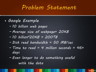 Problem Statement
• Google Example
– 10 billion web pages
– Average size of webpage= 20KB
– 10 billion*20KB = 200TB
– Disk read bandwidth = 50 MB/sec
– Time to read = 4 million seconds = 46+
days
– Even longer to do something useful
with the data
 