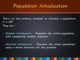 Population Initialization
There are two primary methods to initialize a population
in a GA.
They are −
• Random Initialization − Populate the initial population
with completely random solutions.
• Heuristic initialization − Populate the initial population
using a known heuristic for the problem
 