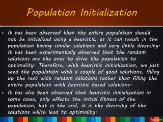 • It has been observed that the entire population should
not be initialized using a heuristic, as it can result in the
population having similar solutions and very little diversity.
It has been experimentally observed that the random
solutions are the ones to drive the population to
optimality. Therefore, with heuristic initialization, we just
seed the population with a couple of good solutions, filling
up the rest with random solutions rather than filling the
entire population with heuristic based solutions.
• It has also been observed that heuristic initialization in
some cases, only effects the initial fitness of the
population, but in the end, it is the diversity of the
solutions which lead to optimality.
Population Initialization
 