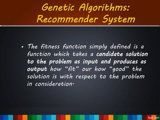 Genetic Algorithms:
Recommender System
• The fitness function simply defined is a
function which takes a candidate solution
to the problem as input and produces as
output how “fit” our how “good” the
solution is with respect to the problem
in consideration.
 