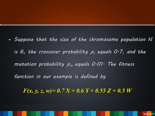 • Suppose that the size of the chromosome population N
is 6, the crossover probability pc equals 0.7, and the
mutation probability pm equals 0.01. The fitness
function in our example is defined by
F(x, y, z, w)= 0.7 X + 0.6 Y + 0.55 Z + 0.5 W
 