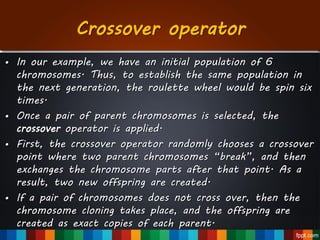 Crossover operator
• In our example, we have an initial population of 6
chromosomes. Thus, to establish the same population in
the next generation, the roulette wheel would be spin six
times.
• Once a pair of parent chromosomes is selected, the
crossover operator is applied.
• First, the crossover operator randomly chooses a crossover
point where two parent chromosomes “break”, and then
exchanges the chromosome parts after that point. As a
result, two new offspring are created.
• If a pair of chromosomes does not cross over, then the
chromosome cloning takes place, and the offspring are
created as exact copies of each parent.
 