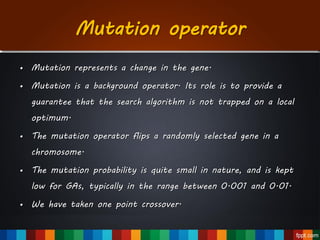 Mutation operator
• Mutation represents a change in the gene.
• Mutation is a background operator. Its role is to provide a
guarantee that the search algorithm is not trapped on a local
optimum.
• The mutation operator flips a randomly selected gene in a
chromosome.
• The mutation probability is quite small in nature, and is kept
low for GAs, typically in the range between 0.001 and 0.01.
• We have taken one point crossover.
 