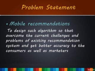Problem Statement
• Mobile recommendations
To design such algorithm so that
overcome the current challenges and
problems of existing recommendation
system and get better accuracy to the
consumers as well as marketers
 