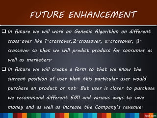 FUTURE ENHANCEMENT
 In future we will work on Genetic Algorithm on different
cross-over like 1-crossover,2-crossover, α-crossover, β-
crossover so that we will predict product for consumer as
well as marketers.
 In future we will create a form so that we know the
current position of user that this particular user would
purchase an product or not. But user is closer to purchase
we recommend different EMI and various ways to save
money and as well as Increase the Company’s revenue.
 