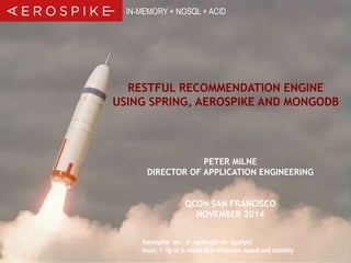 IN-MEMORY + NOSQL + ACID 
RESTFUL RECOMMENDATION ENGINE 
USING SPRING, AEROSPIKE AND MONGODB 
PETER MILNE 
DIRECTOR OF APPLICATION ENGINEERING 
QCON SAN FRANCISCO 
NOVEMBER 2014 
Aerospike aer . o . spike [air-oh- spahyk] 
noun, 1. tip of a rocket that enhances speed and stability 
© 2014 Aerospike. All rights reserved. Confidential 1 
 