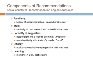 Components of Recommendations
social construct : recommendation engine's facsimile
 Familiarity;
 history of social interaction : transactional history
 Trust;
 similarity of past interactions : shared transactions
 Formality of suggestion;
 deep insight into a friend's dilemma : "precision"
 mere familiarity with a friend's needs : "recall"
 Efficacy;
 advice-request frequency/regularity: click-thru rate
 Learning;
 memory : A-B-(A) test system
 