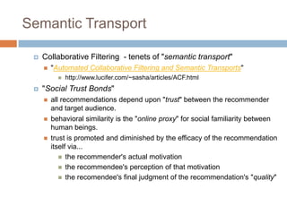 Semantic Transport
 Collaborative Filtering - tenets of "semantic transport"
 "Automated Collaborative Filtering and Semantic Transports"
 http://www.lucifer.com/~sasha/articles/ACF.html
 "Social Trust Bonds"
 all recommendations depend upon "trust" between the recommender
and target audience.
 behavioral similarity is the "online proxy" for social familiarity between
human beings.
 trust is promoted and diminished by the efficacy of the recommendation
itself via...
 the recommender's actual motivation
 the recommendee's perception of that motivation
 the recomendee's final judgment of the recommendation's "quality"
 